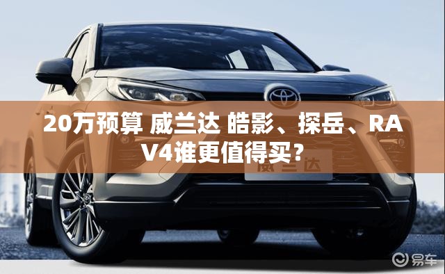 20万预算 威兰达 皓影、探岳	、RAV4谁更值得买？