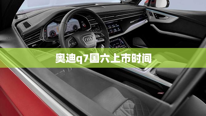 奥迪q7国六上市时间 奥迪q7国六上市时间