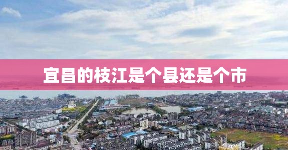 宜昌的枝江是个县还是个市